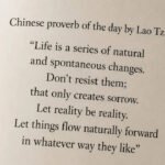 Chinese proverb of the day by Lao Tzu: “Life is a series of natural and spontaneous changes. Don’t resist them; that only creates sorrow. Let reality be reality. Let things flow naturally forward in whatever way they like” |